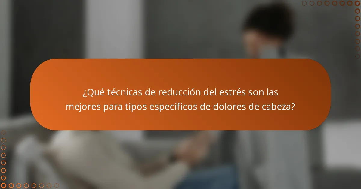 ¿Qué técnicas de reducción del estrés son las mejores para tipos específicos de dolores de cabeza?